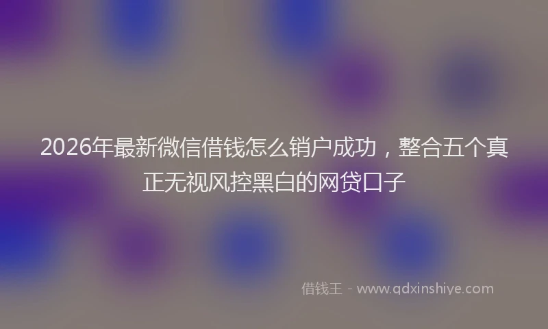 2026年最新微信借钱怎么销户成功，整合五个真正无视风控黑白的网贷口子