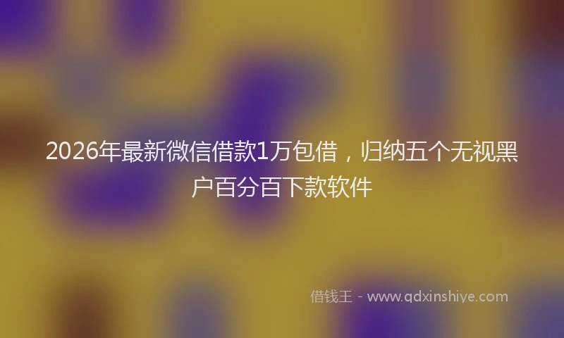 2026年最新微信借款1万包借，归纳五个无视黑户百分百下款软件