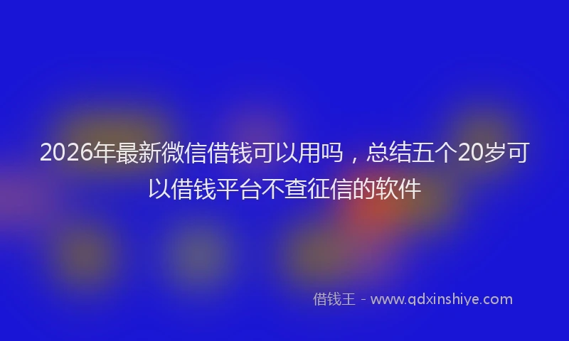 2026年最新微信借钱可以用吗，总结五个20岁可以借钱平台不查征信的软件