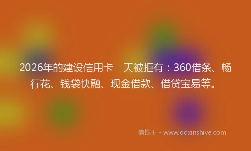 2026年的建设信用卡一天被拒有：360借条、畅行花、钱袋快融、现金借款、借贷宝易等。