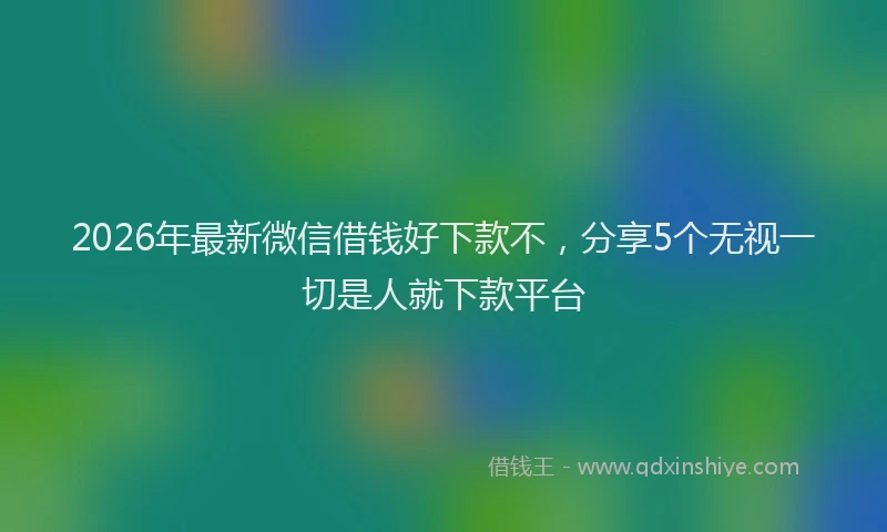 2026年最新微信借钱好下款不，分享5个无视一切是人就下款平台