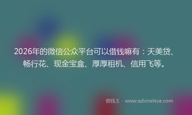 2026年的微信公众平台可以借钱嘛有：天美贷、畅行花、现金宝盒、厚厚租机、信用飞等。