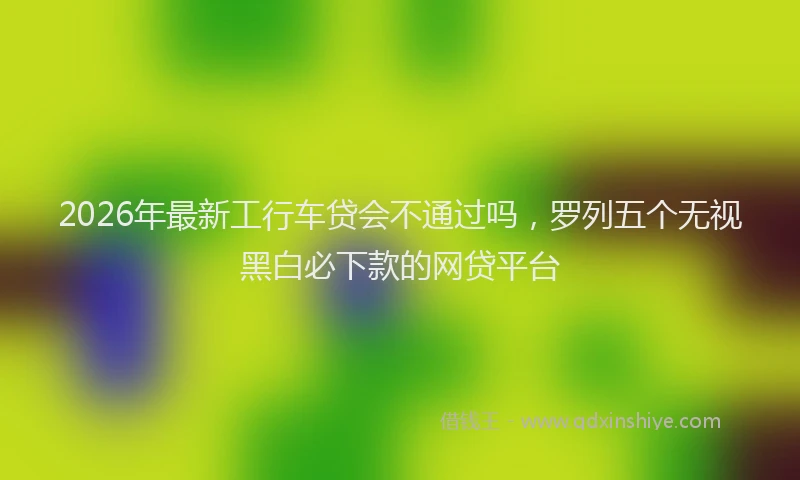 2026年最新工行车贷会不通过吗，罗列五个无视黑白必下款的网贷平台