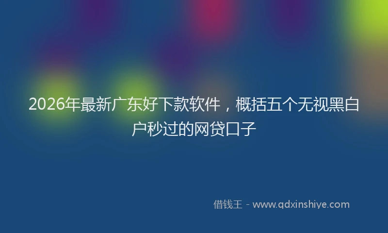 2026年最新广东好下款软件，概括五个无视黑白户秒过的网贷口子