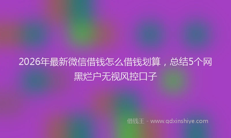 2026年最新微信借钱怎么借钱划算，总结5个网黑烂户无视风控口子