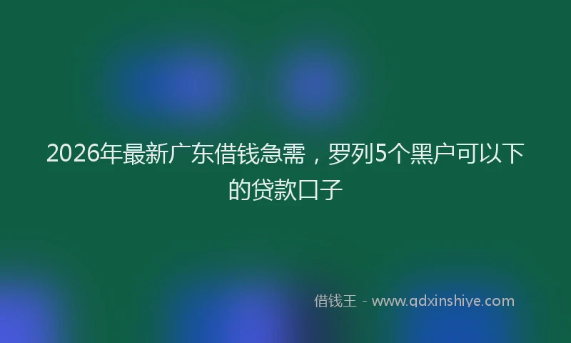 2026年最新广东借钱急需，罗列5个黑户可以下的贷款口子