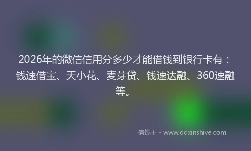 2026年的微信信用分多少才能借钱到银行卡有：钱速借宝、天小花、麦芽贷、钱速达融、360速融等。