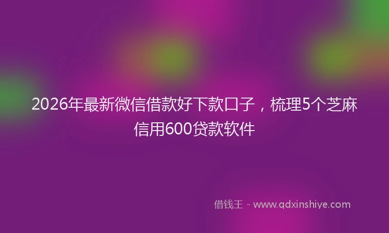 2026年最新微信借款好下款口子，梳理5个芝麻信用600贷款软件