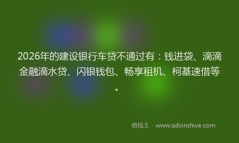 2026年的建设银行车贷不通过有：钱进袋、滴滴金融滴水贷、闪银钱包、畅享租机、柯基速借等。