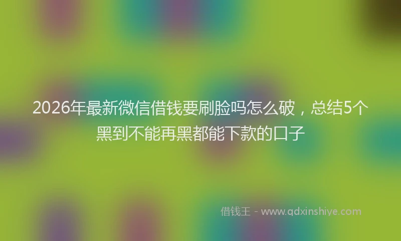 2026年最新微信借钱要刷脸吗怎么破，总结5个黑到不能再黑都能下款的口子