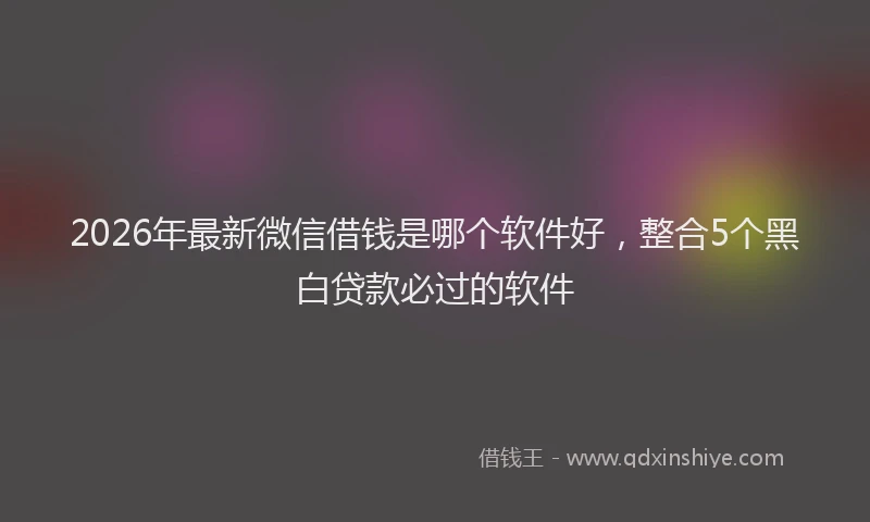 2026年最新微信借钱是哪个软件好，整合5个黑白贷款必过的软件