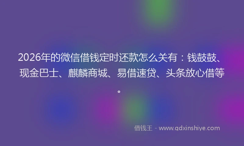 2026年的微信借钱定时还款怎么关有：钱鼓鼓、现金巴士、麒麟商城、易借速贷、头条放心借等。