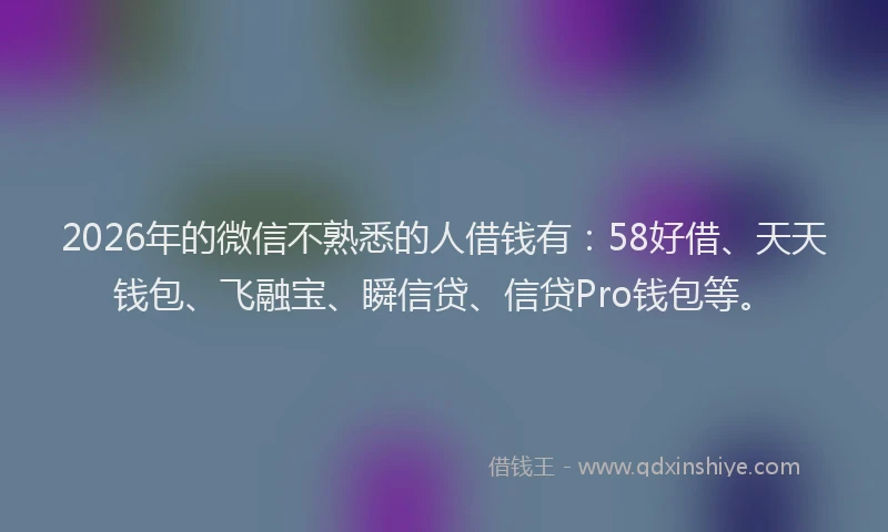 2026年的微信不熟悉的人借钱有：58好借、天天钱包、飞融宝、瞬信贷、信贷Pro钱包等。