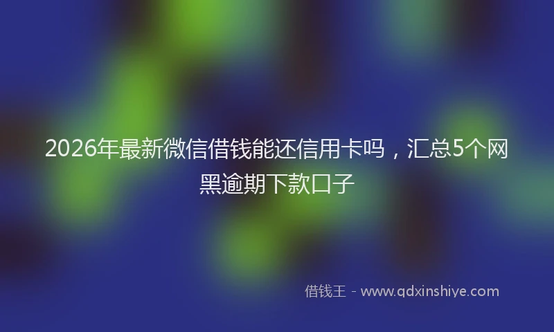 2026年最新微信借钱能还信用卡吗，汇总5个网黑逾期下款口子