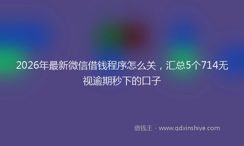 2026年最新微信借钱程序怎么关，汇总5个714无视逾期秒下的口子