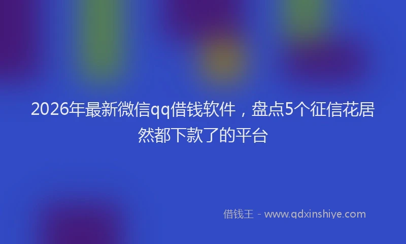 2026年最新微信qq借钱软件，盘点5个征信花居然都下款了的平台