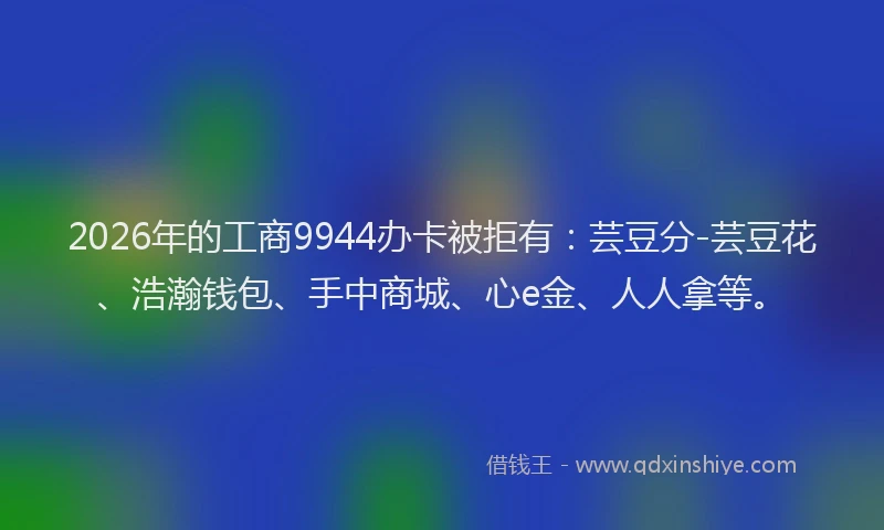 2026年的工商9944办卡被拒有：芸豆分-芸豆花、浩瀚钱包、手中商城、心e金、人人拿等。