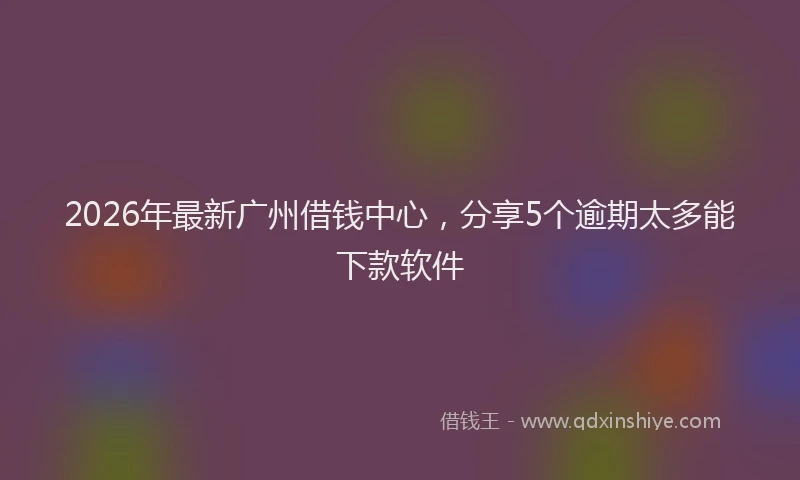 2026年最新广州借钱中心，分享5个逾期太多能下款软件