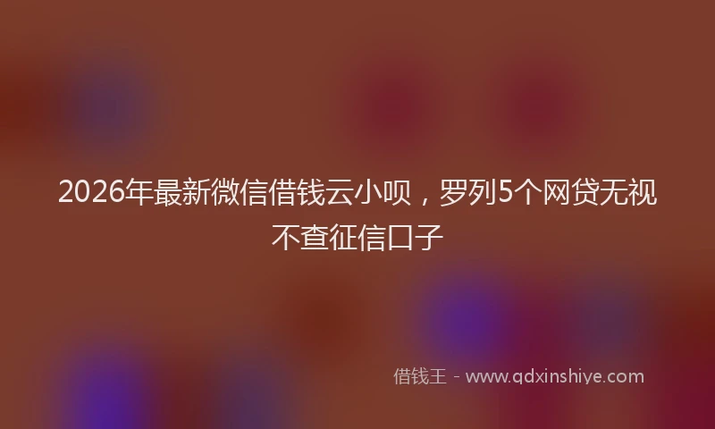 2026年最新微信借钱云小呗，罗列5个网贷无视不查征信口子