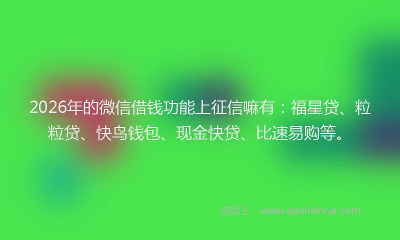 2026年的微信借钱功能上征信嘛有：福星贷、粒粒贷、快鸟钱包、现金快贷、比速易购等。