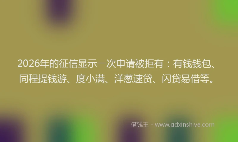 2026年的征信显示一次申请被拒有：有钱钱包、同程提钱游、度小满、洋葱速贷、闪贷易借等。