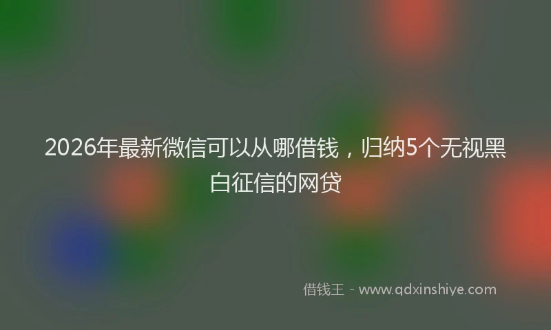 2026年最新微信可以从哪借钱，归纳5个无视黑白征信的网贷