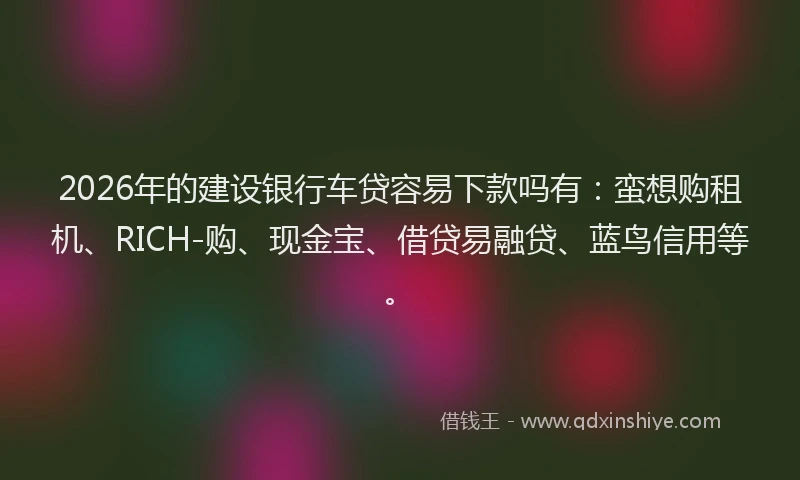 2026年的建设银行车贷容易下款吗有：蛮想购租机、RICH-购、现金宝、借贷易融贷、蓝鸟信用等。