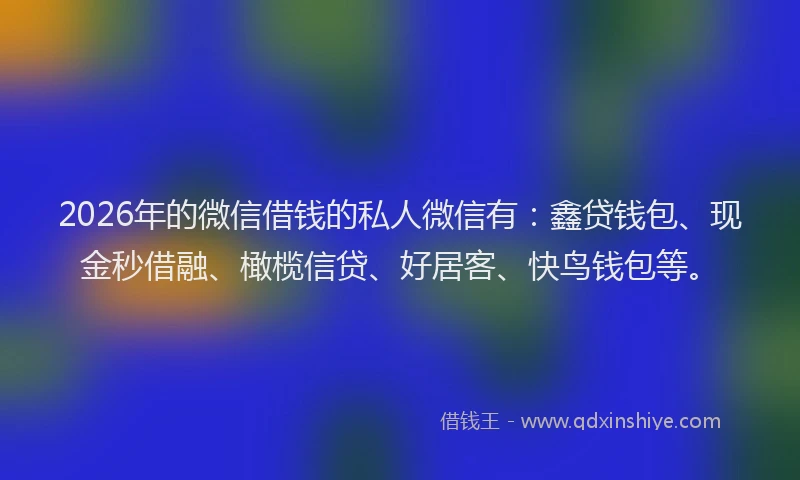 2026年的微信借钱的私人微信有：鑫贷钱包、现金秒借融、橄榄信贷、好居客、快鸟钱包等。