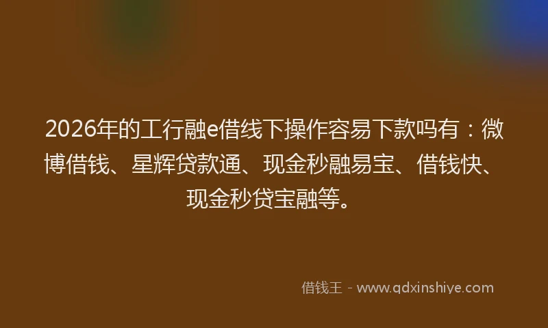 2026年的工行融e借线下操作容易下款吗有：微博借钱、星辉贷款通、现金秒融易宝、借钱快、现金秒贷宝融等。
