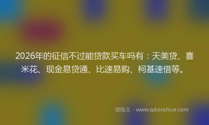2026年的征信不过能贷款买车吗有：天美贷、喜米花、现金易贷通、比速易购、柯基速借等。