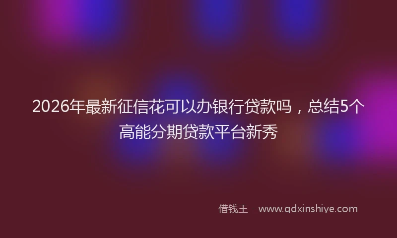 2026年最新征信花可以办银行贷款吗，总结5个高能分期贷款平台新秀