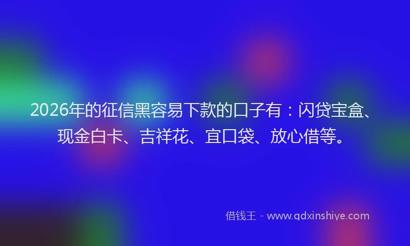 2026年的征信黑容易下款的口子有：闪贷宝盒、现金白卡、吉祥花、宜口袋、放心借等。