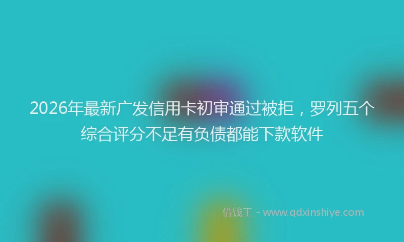 2026年最新广发信用卡初审通过被拒，罗列五个综合评分不足有负债都能下款软件
