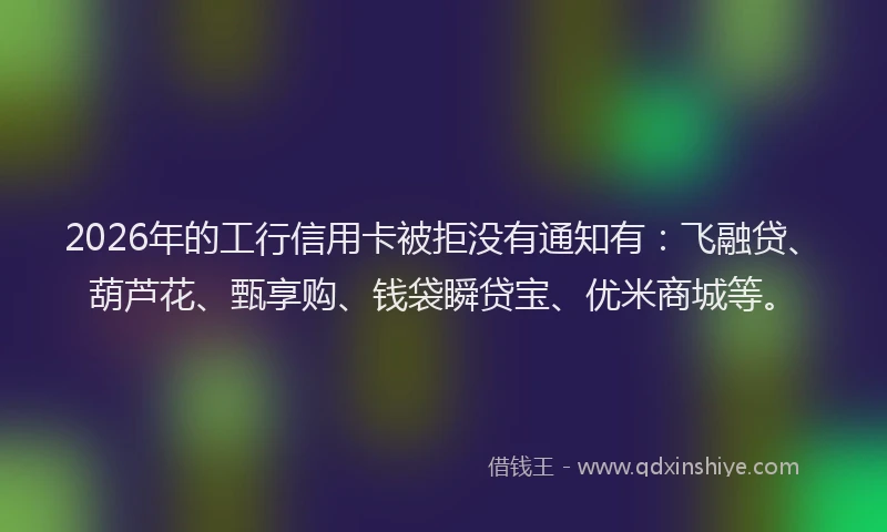 2026年的工行信用卡被拒没有通知有：飞融贷、葫芦花、甄享购、钱袋瞬贷宝、优米商城等。