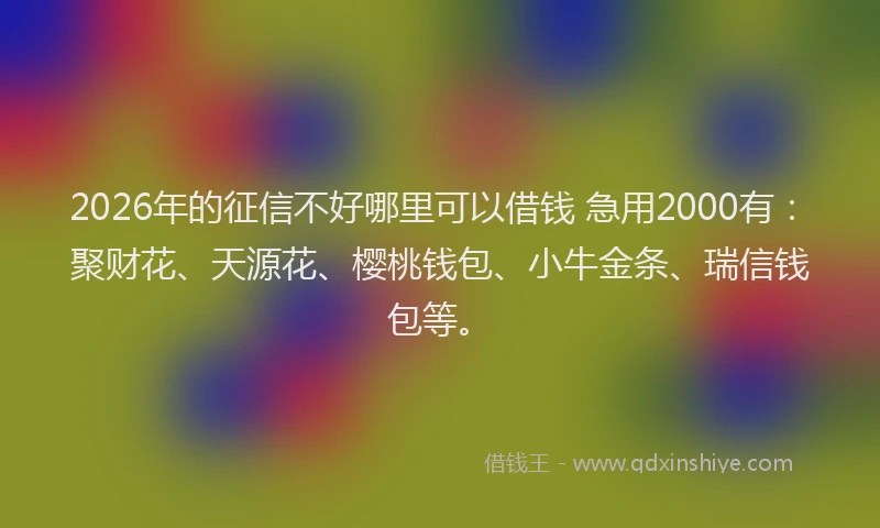 2026年的征信不好哪里可以借钱 急用2000有：聚财花、天源花、樱桃钱包、小牛金条、瑞信钱包等。