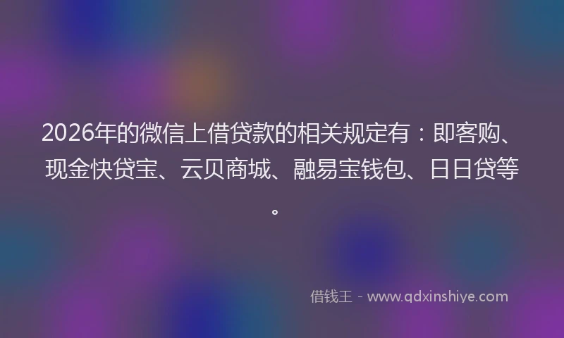 2026年的微信上借贷款的相关规定有：即客购、现金快贷宝、云贝商城、融易宝钱包、日日贷等。