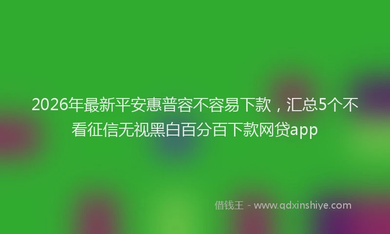2026年最新平安惠普容不容易下款，汇总5个不看征信无视黑白百分百下款网贷app