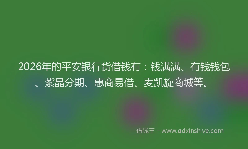 2026年的平安银行货借钱有：钱满满、有钱钱包、紫晶分期、惠商易借、麦凯旋商城等。