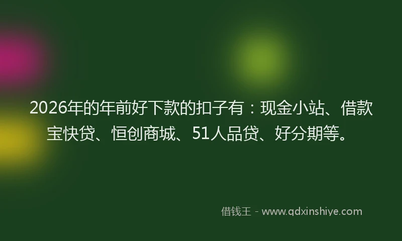 2026年的年前好下款的扣子有：现金小站、借款宝快贷、恒创商城、51人品贷、好分期等。