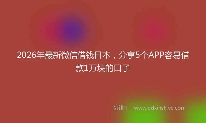 2026年最新微信借钱日本，分享5个APP容易借款1万块的口子