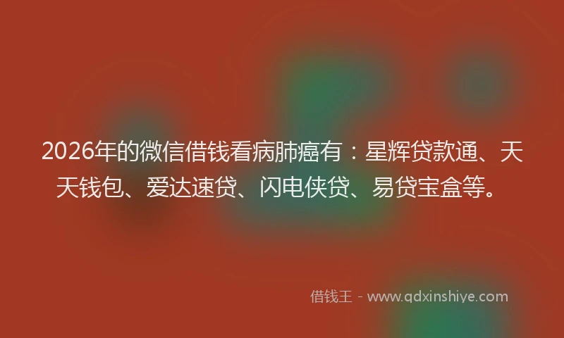 2026年的微信借钱看病肺癌有：星辉贷款通、天天钱包、爱达速贷、闪电侠贷、易贷宝盒等。