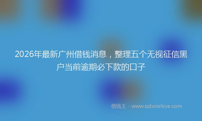 2026年最新广州借钱消息，整理五个无视征信黑户当前逾期必下款的口子