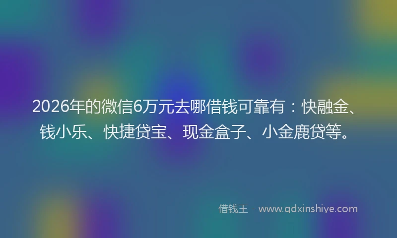 2026年的微信6万元去哪借钱可靠有：快融金、钱小乐、快捷贷宝、现金盒子、小金鹿贷等。