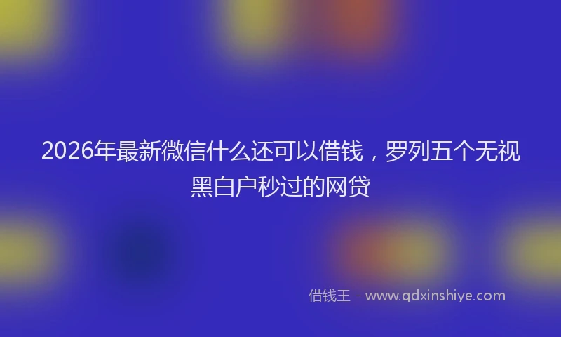 2026年最新微信什么还可以借钱，罗列五个无视黑白户秒过的网贷