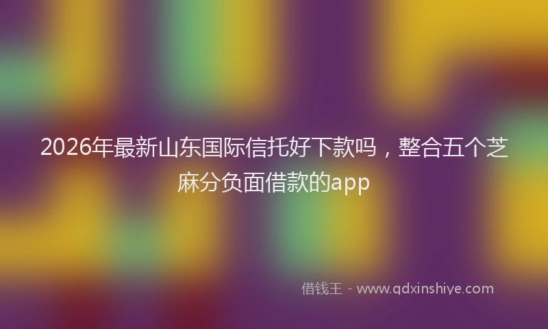 2026年最新山东国际信托好下款吗，整合五个芝麻分负面借款的app