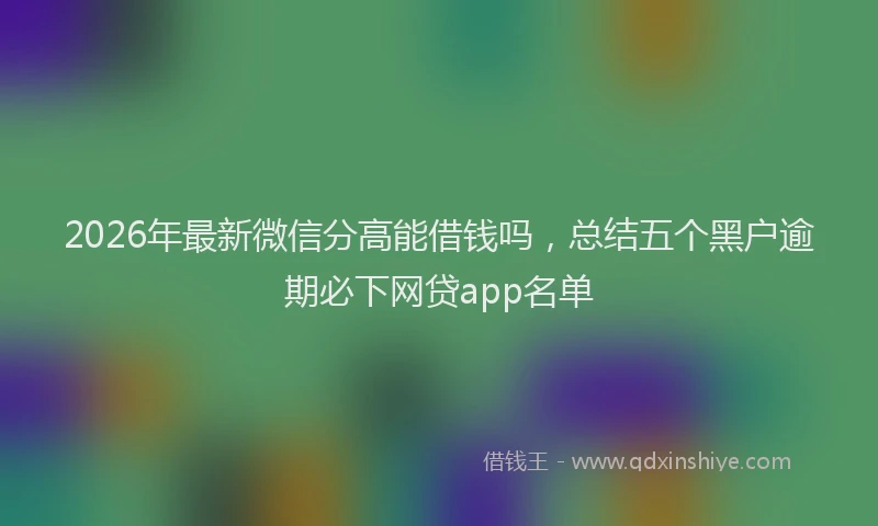 2026年最新微信分高能借钱吗，总结五个黑户逾期必下网贷app名单