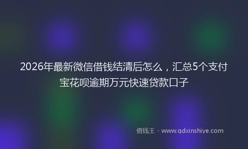 2026年最新微信借钱结清后怎么，汇总5个支付宝花呗逾期万元快速贷款口子