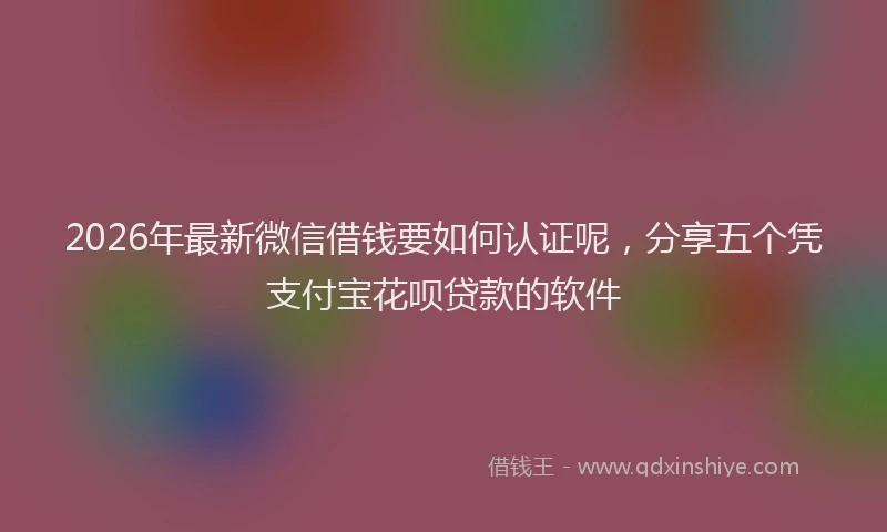2026年最新微信借钱要如何认证呢，分享五个凭支付宝花呗贷款的软件