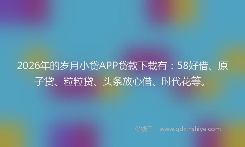 2026年的岁月小贷APP贷款下载有：58好借、原子贷、粒粒贷、头条放心借、时代花等。