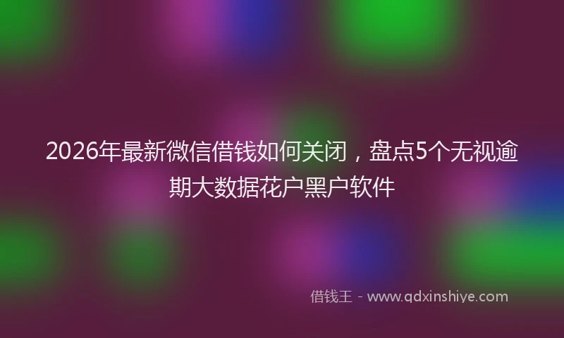 2026年最新微信借钱如何关闭，盘点5个无视逾期大数据花户黑户软件